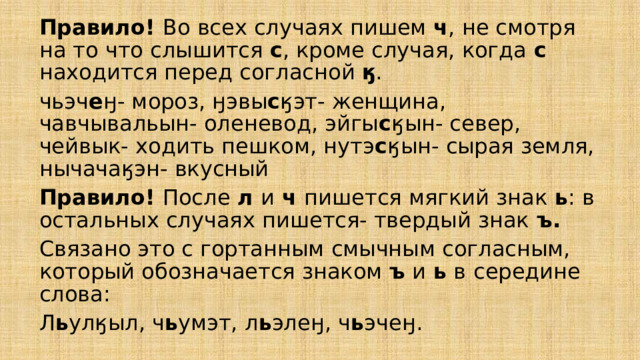 Правило! Во всех случаях пишем ч , не смотря на то что слышится с , кроме случая, когда с находится перед согласной ӄ . чьэч е ӈ- мороз, ӈэвы с ӄэт- женщина, чавчывальын- оленевод, эйгы с ӄын- север, чейвык- ходить пешком, нутэ с ӄын- сырая земля, нычачаӄэн- вкусный Правило! После л и ч пишется мягкий знак ь : в остальных случаях пишется- твердый знак ъ. Связано это с гортанным смычным согласным, который обозначается знаком ъ и ь в  середине слова: Л ь улӄыл, ч ь умэт, л ь элеӈ, ч ь эчеӈ. 