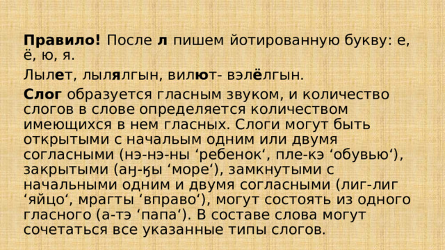  Правило! После л пишем  йотированную букву: е, ё, ю, я. Лыл е т, лыл я лгын, вил ю т- вэл ё лгын. Слог образуется гласным звуком, и количество слогов в слове определяется количеством имеющихся в нем гласных. Слоги могут быть открытыми с начальым одним или двумя согласными (нэ-нэ-ны ‘ребенок‘, пле-кэ ‘обувью‘), закрытыми (аӈ-ӄы ‘море‘), замкнутыми с начальными одним и двумя согласными (лиг-лиг ‘яйцо‘, мрагты ‘вправо‘), могут состоять из одного гласного (а-тэ ‘папа‘). В составе слова могут сочетаться все указанные типы слогов. 