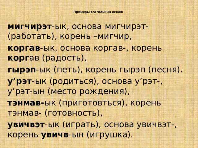 Примеры глагольных основ:   мигчирэт -ык, основа мигчирэт-(работать), корень –мигчир, коргав -ык, основа коргав-, корень корг ав (радость), гырэп -ык (петь), корень гырэп (песня). у’рэт -ык (родиться), основа у’рэт-, у’рэт-ын (место рождения), тэнмав- ык (приготовться), корень тэнмав- (готовность), увичвэт -ык (играть), основа увичвэт-, корень увичв -ын (игрушка). 