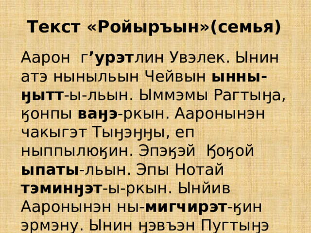 Текст «Ройыръын»(семья)  Аарон г ’урэт лин Увэлек. Ынин атэ ныныльын Чейвын ынны-ӈытт -ы-льын. Ыммэмы Рагтыӈа, ӄонпы ваӈэ -ркын. Ааронынэн чакыгэт Тыӈэӈӈы, еп ныппылюӄин. Эпэӄэй Ӄоӄой ыпаты -льын. Эпы Нотай тэминӈэт -ы-ркын. Ынйив Ааронынэн ны- мигчирэт -ӄин эрмэну. Ынин ӈэвъэн Пугтыӈэ мигчирэт ы-ркын кэлиткуӈэву калеткорак. 