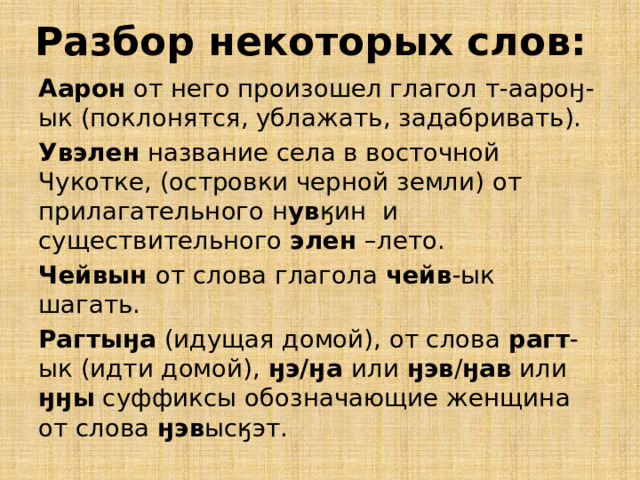 Разбор некоторых слов: Аарон от него произошел глагол т-аароӈ-ык (поклонятся, ублажать, задабривать). Увэлен название села в восточной Чукотке, (островки черной земли) от прилагательного н ув ӄин и существительного элен –лето. Чейвын от слова глагола чейв -ык шагать. Рагтыӈа (идущая домой), от слова рагт -ык (идти домой), ӈэ/ӈа или ӈэв / ӈав или ӈӈы суффиксы обозначающие женщина от слова ӈэв ысӄэт. 