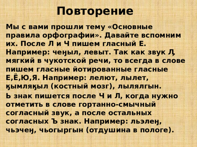 Повторение Мы с вами прошли тему «Основные правила орфографии». Давайте вспомним их. После Л и Ч пишем гласный Е. Например: чеӈыл, левыт. Так как звук Ӆ мягкий в чукотской речи, то всегда в слове пишем гласные йотированные гласные Е,Ё,Ю,Я. Например: лелют, лылет, ӄымляӄыл (костный мозг), лылялгын. Ь знак пишется после Ч и Л, когда нужно отметить в слове гортанно-смычный согласный звук, а после остальных согласных Ъ знак. Например: льэлеӈ, чьэчеӈ, чьогыргын (отдушина в пологе). 