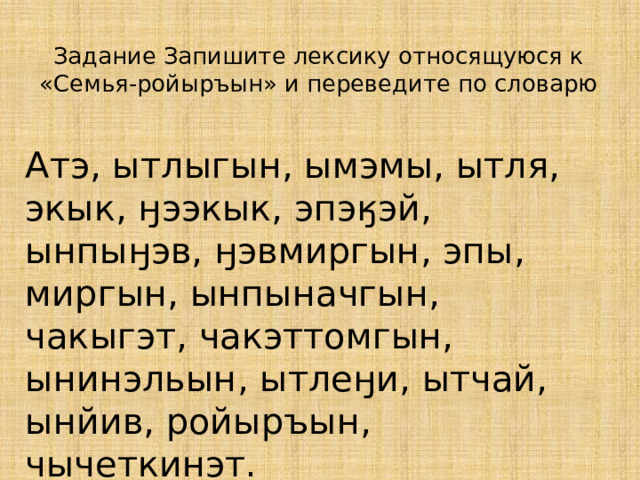 Задание Запишите лексику относящуюся к «Семья-ройыръын» и переведите по словарю Атэ, ытлыгын, ымэмы, ытля, экык, ӈээкык, эпэӄэй, ынпыӈэв, ӈэвмиргын, эпы, миргын, ынпыначгын, чакыгэт, чакэттомгын, ынинэльын, ытлеӈи, ытчай, ынйив, ройыръын, чычеткинэт. 