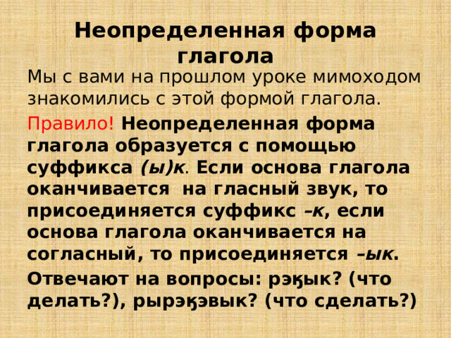 Неопределенная форма глагола Мы с вами на прошлом уроке мимоходом знакомились с этой формой глагола. Правило!  Неопределенная форма глагола образуется с помощью суффикса (ы)к . Если основа глагола оканчивается на гласный звук, то присоединяется суффикс  –к , если основа глагола оканчивается на согласный, то присоединяется –ык . Отвечают на вопросы: рэӄык? (что делать?), рырэӄэвык? (что сделать?) 