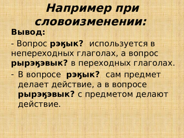 Например при словоизменении: Вывод: - Вопрос рэӄык? используется в непереходных глаголах, а вопрос рырэӄэвык? в переходных глаголах. В вопросе рэӄык? сам предмет делает действие, а в вопросе рырэӄэвык? с предметом делают действие. 