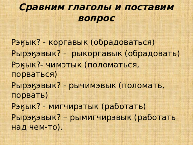 Сравним глаголы и поставим вопрос Рэӄык? - коргавык (обрадоваться) Рырэӄэвык? - рыкоргавык (обрадовать) Рэӄык?- чимэтык (поломаться, порваться) Рырэӄэвык? - рычимэвык (поломать, порвать) Рэӄык? - мигчирэтык (работать) Рырэӄэвык? – рымигчирэвык (работать над чем-то). 