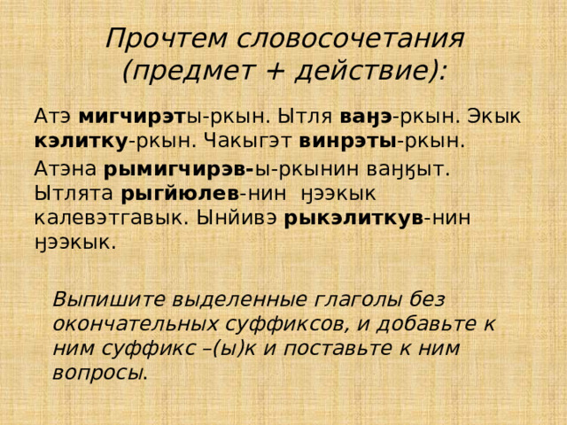 Прочтем словосочетания (предмет + действие): Атэ мигчирэт ы-ркын. Ытля ваӈэ -ркын. Экык кэлитку -ркын. Чакыгэт винрэты -ркын. Атэна рымигчирэв- ы-ркынин ваӈӄыт. Ытлята рыгйюлев -нин ӈээкык калевэтгавык. Ынйивэ рыкэлиткув -нин ӈээкык.   Выпишите выделенные глаголы без окончательных суффиксов, и добавьте к ним суффикс –(ы)к и поставьте к ним вопросы . 