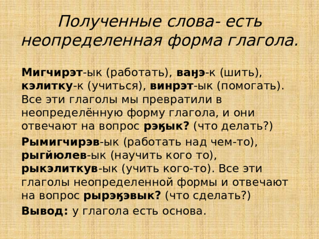 Полученные слова- есть неопределенная форма глагола. Мигчирэт -ык (работать), ваӈэ -к (шить), кэлитку -к (учиться), винрэт -ык (помогать). Все эти глаголы мы превратили в неопределённую форму глагола, и они отвечают на вопрос рэӄык? (что делать?) Рымигчирэв -ык (работать над чем-то), рыгйюлев -ык (научить кого то), рыкэлиткув -ык (учить кого-то). Все эти глаголы неопределенной формы и отвечают на вопрос рырэӄэвык? (что сделать?) Вывод: у глагола есть основа. 