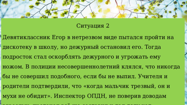 Ситуация 2 Девятиклассник Егор в нетрезвом виде пытался пройти на дискотеку в школу, но дежурный остановил его. Тогда подросток стал оскорблять дежурного и угрожать ему ножом. В полиции несовершеннолетний клялся, что никогда бы не совершил подобного, если бы не выпил. Учителя и родители подтвердили, что «когда мальчик трезвый, он и мухи не обидит». Инспектор ОПДН, не поверив доводам взрослых, протокол всё же составил и дал делу ход. 
