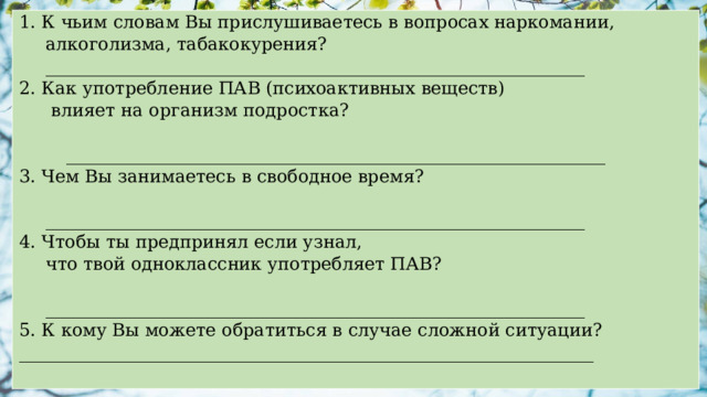 1. К чьим словам Вы прислушиваетесь в вопросах наркомании, алкоголизма, табакокурения? _____________________________________________________________ 2. Как употребление ПАВ (психоактивных веществ)  влияет на организм подростка?    _____________________________________________________________ 3. Чем Вы занимаетесь в свободное время?   _____________________________________________________________ 4. Чтобы ты предпринял если узнал, что твой одноклассник употребляет ПАВ?   _____________________________________________________________ 5. К кому Вы можете обратиться в случае сложной ситуации? _________________________________________________________________ 