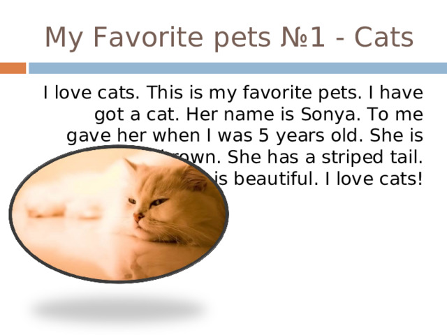 My Favorite pets № 1 - Cats I love cats. This is my favorite pets. I have got a cat. Her name is Sonya. To me gave her when I was 5 years old. She is white and  brown. She has a striped tail. She is beautiful. I love cats! 