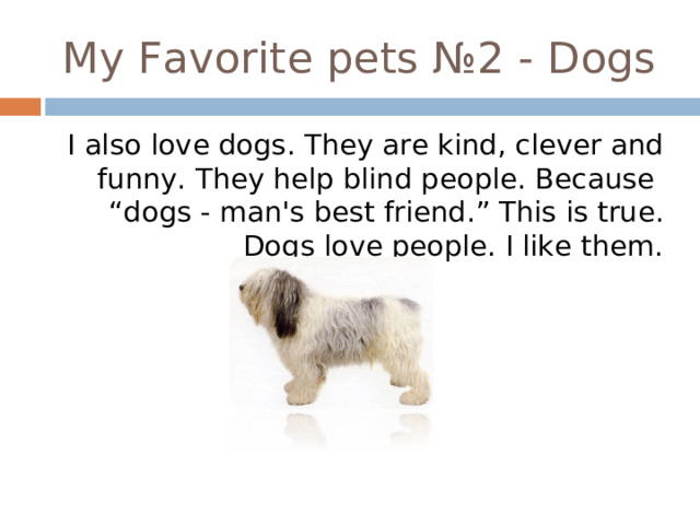 My Favorite pets №2 - Dogs I also love dogs . They are kind, clever and funny. They help blind people. Because “dogs - man's best friend .” This is true. Dogs love people. I like them. 