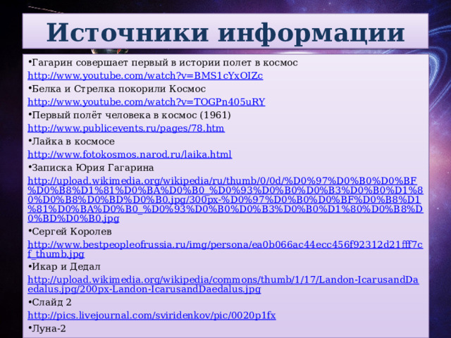 Источники информации Гагарин совершает первый в истории полет в космос http://www.youtube.com/watch?v=BMS1cYxOIZc Белка и Стрелка покорили Космос http://www.youtube.com/watch?v=TOGPn405uRY Первый полёт человека в космос (1961) http://www.publicevents.ru/pages/78.htm Лайка в космосе http://www.fotokosmos.narod.ru/laika.html Записка Юрия Гагарина http://upload.wikimedia.org/wikipedia/ru/thumb/0/0d/%D0%97%D0%B0%D0%BF%D0%B8%D1%81%D0%BA%D0%B0_%D0%93%D0%B0%D0%B3%D0%B0%D1%80%D0%B8%D0%BD%D0%B0.jpg/300px-%D0%97%D0%B0%D0%BF%D0%B8%D1%81%D0%BA%D0%B0_%D0%93%D0%B0%D0%B3%D0%B0%D1%80%D0%B8%D0%BD%D0%B0.jpg Сергей Королев http://www.bestpeopleofrussia.ru/img/persona/ea0b066ac44ecc456f92312d21fff7cf_thumb.jpg Икар и Дедал http://upload.wikimedia.org/wikipedia/commons/thumb/1/17/Landon-IcarusandDaedalus.jpg/200px-Landon-IcarusandDaedalus.jpg Слайд 2 http://pics.livejournal.com/sviridenkov/pic/0020p1fx Луна-2  http://upload.wikimedia.org/wikipedia/commons/thumb/e/e3/Luna_2.jpg/250px-Luna_2.jpg Алексей Архипович Леонов http://www.astronaut.ru/as_rusia/vvs/foto/leonov_s.jpg 