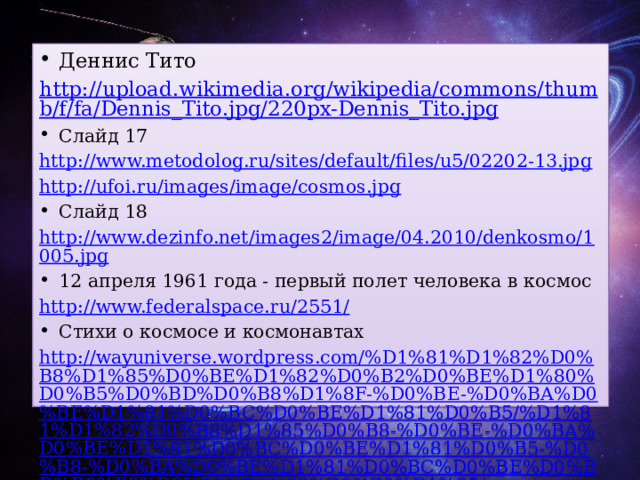 Деннис Тито http://upload.wikimedia.org/wikipedia/commons/thumb/f/fa/Dennis_Tito.jpg/220px-Dennis_Tito.jpg Слайд 17 http://www.metodolog.ru/sites/default/files/u5/02202-13.jpg http://ufoi.ru/images/image/cosmos.jpg Слайд 18 http://www.dezinfo.net/images2/image/04.2010/denkosmo/1005.jpg 12 апреля 1961 года - первый полет человека в космос http://www.federalspace.ru/2551/ Стихи о космосе и космонавтах http://wayuniverse.wordpress.com/%D1%81%D1%82%D0%B8%D1%85%D0%BE%D1%82%D0%B2%D0%BE%D1%80%D0%B5%D0%BD%D0%B8%D1%8F-%D0%BE-%D0%BA%D0%BE%D1%81%D0%BC%D0%BE%D1%81%D0%B5/%D1%81%D1%82%D0%B8%D1%85%D0%B8-%D0%BE-%D0%BA%D0%BE%D1%81%D0%BC%D0%BE%D1%81%D0%B5-%D0%B8-%D0%BA%D0%BE%D1%81%D0%BC%D0%BE%D0%BD%D0%B0%D0%B2%D1%82%D0%B0%D1%85/ / Мы придем http://stihi-klassikov.ru/poems/stihotvoreniya-k-12-aprelya-polyotu-pervogo-kosmonavta-zemli-yuriya-gagarina 
