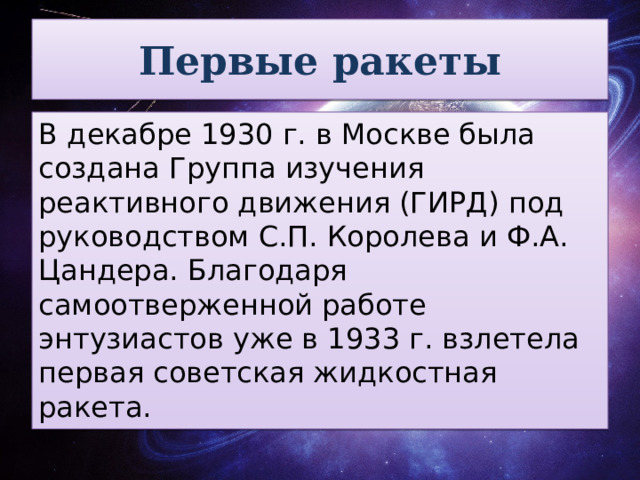 Первые ракеты В декабре 1930 г. в Москве была создана Группа изучения реактивного движения (ГИРД) под руководством С.П. Королева и Ф.А. Цандера. Благодаря самоотверженной работе энтузиастов уже в 1933 г. взлетела первая советская жидкостная ракета.  