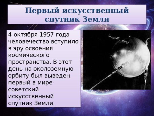 Первый искусственный спутник Земли 4 октября 1957 года человечество вступило в эру освоения космического пространства. В этот день на околоземную орбиту был выведен первый в мире советский искусственный спутник Земли. 