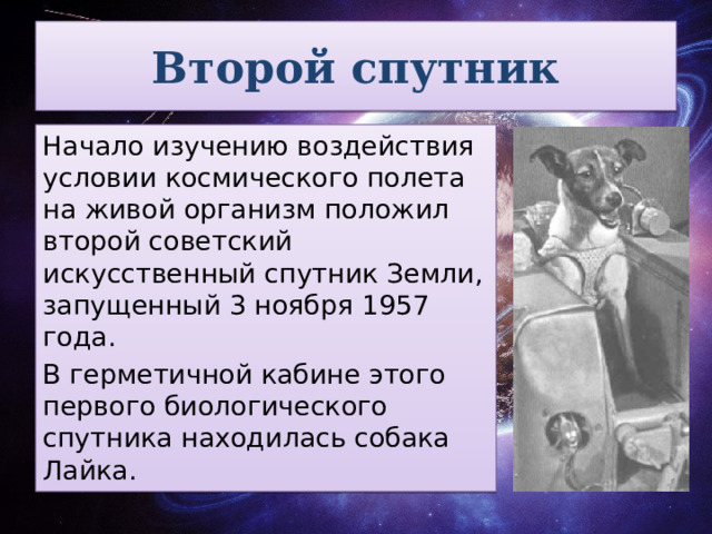 Второй спутник Начало изучению воздействия условии космического полета на живой организм положил второй советский искусственный спутник Земли, запущенный 3 ноября 1957 года. В герметичной кабине этого первого биологического спутника находилась собака Лайка.  
