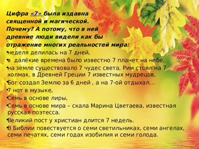 Цифра «7» была издавна священной и магической. Почему? А потому, что в ней древние люди видели как бы отражение многих реальностей мира: неделя делилась на 7 дней, в далёкие времена было известно 7 планет на небе, на земле существовало 7 чудес света, Рим стоял на 7 холмах, в Древней Греции 7 известных мудрецов, Бог создал Землю за 6 дней , а на 7-ой отдыхал… 7 нот в музыке, Семь в основе лиры, Семь в основе мира – скала Марина Цветаева, известная русская поэтесса. Великий пост у христиан длится 7 недель. В Библии повествуется о семи светильниках, семи ангелах, семи печатях, семи годах изобилия и семи голода.  