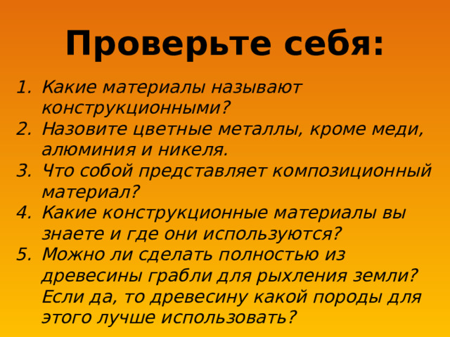 Проверьте себя: Какие материалы называют конструкционными? Назовите цветные металлы, кроме меди, алюминия и никеля. Что собой представляет композиционный материал? Какие конструкционные материалы вы знаете и где они используются? Можно ли сделать полностью из древесины грабли для рыхления земли? Если да, то древесину какой породы для этого лучше использовать? 