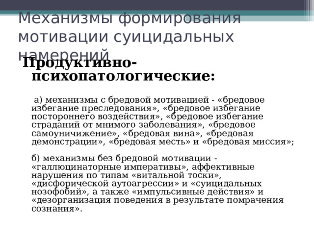 Механизмы формирования мотивации суицидальных намерений Продуктивно-психопатологические:   а) механизмы с бредовой мотивацией - «бредовое избегание преследования», «бредовое избегание постороннего воздействия», «бредовое избегание страданий от мнимого заболевания», «бредовое самоуничижение», «бредовая вина», «бредовая демонстрации», «бредовая месть» и «бредовая миссия»;   б) механизмы без бредовой мотивации - «галлюцинаторные императивы», аффективные нарушения по типам «витальной тоски», «дисфорической аутоагрессии» и «суицидальных нозофобий», а также «импульсивные действия» и «дезорганизация поведения в результате помрачения сознания».   