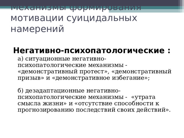 Механизмы формирования мотивации суицидальных намерений Негативно-психопатологические :  а) ситуационные негативно-психопатологические механизмы - «демонстративный протест», «демонстративный призыв» и «демонстративное избегание»;   б) дезадаптационные негативно-психопатологические механизмы - «утрата смысла жизни» и «отсутствие способности к прогнозированию последствий своих действий».   