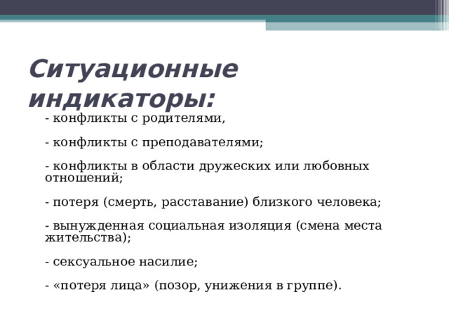 Ситуационные индикаторы:  - конфликты с родителями,   - конфликты с преподавателями;   - конфликты в области дружеских или любовных отношений;   - потеря (смерть, расставание) близкого человека;   - вынужденная социальная изоляция (смена места жительства);   - сексуальное насилие;    - «потеря лица» (позор, унижения в группе).    