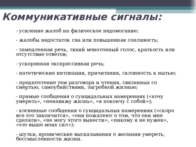 Коммуникативные сигналы:    - усиление жалоб на физическое недомогание;   - жалобы недостаток сна или повышенная сонливость;   - замедленная речь, тихий монотонный голос, краткость или отсутствие ответов;   - ускоренная экспрессивная речь;   - патетические интонации, причитания, склонность к нытью;   - предпочтение тем разговора и чтения, связанных со смертью, самоубийствами, загробной жизнью;   - прямые сообщения о суицидальных намерениях («хочу умереть», «ненавижу жизнь», «я покончу с собой»);   - косвенные сообщения о суицидальных намерениях («скоро все это закончится», «они пожалеют о том, что они мне сделали», «не могу этого вынести», «никому я не нужен», «это выше моих сил»);   - шутки, иронические высказывания о желании умереть, бессмысленности жизни. 