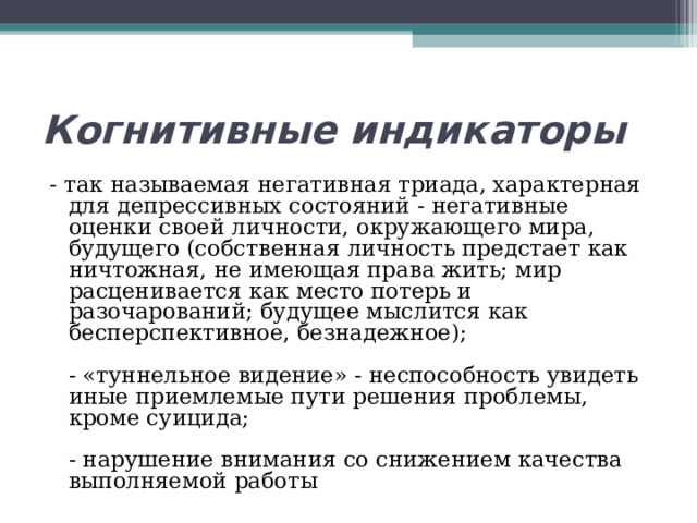 Когнитивные индикаторы - так называемая негативная триада, характерная для депрессивных состояний - негативные оценки своей личности, окружающего мира, будущего (собственная личность предстает как ничтожная, не имеющая права жить; мир расценивается как место потерь и разочарований; будущее мыслится как бесперспективное, безнадежное);   - «туннельное видение» - неспособность увидеть иные приемлемые пути решения проблемы, кроме суицида;   - нарушение внимания со снижением качества выполняемой работы 
