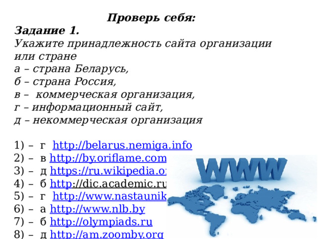 Проверь себя: Задание 1. Укажите принадлежность сайта организации или стране а – страна Беларусь, б – страна Россия, в – коммерческая организация, г – информационный сайт, д – некоммерческая организация  1) – г http://belarus.nemiga.info 2) – в http ://by.oriflame.com 3) – д https ://ru.wikipedia.org 4) – б http ://dic.academic.ru  5) – г http://www.nastaunik.info  6) – а http ://www.nlb.by 7) – б http ://olympiads.ru 8) – д http ://am.zoomby.org 