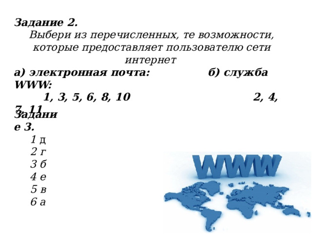 Задание 2. Выбери из перечисленных, те возможности, которые предоставляет пользователю сети интернет а) электронная почта: б) служба WWW:  1, 3, 5, 6, 8, 10 2, 4, 7, 11 Задание 3. 1 д 2 г 3 б 4 е 5 в 6 а 