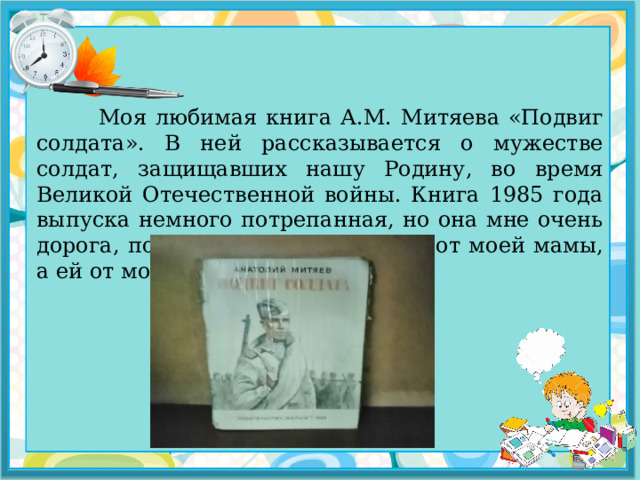  Моя любимая книга А.М. Митяева «Подвиг солдата». В ней рассказывается о мужестве солдат, защищавших нашу Родину, во время Великой Отечественной войны. Книга 1985 года выпуска немного потрепанная, но она мне очень дорога, потому что досталась мне от моей мамы, а ей от моей бабушки. 