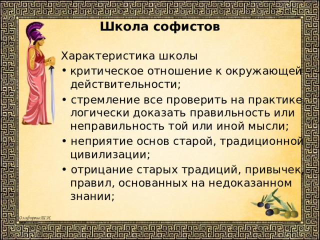 Школа софистов   Характеристика школы критическое отношение к окружающей действительности; • стремление все проверить на практике, логически доказать правильность или неправильность той или иной мысли; • неприятие основ старой, традиционной цивилизации; • отрицание старых традиций, привычек, правил, основанных на недоказанном знании; 