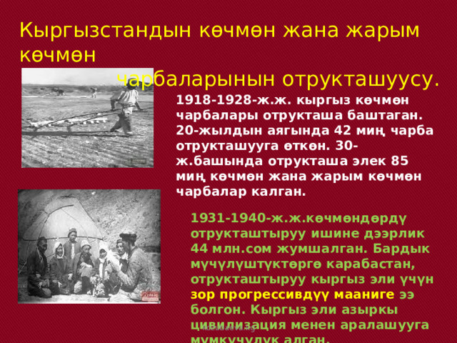  кыргыз эли үчүн зор п Кыргызстандын көчмөн жана жарым көчмөн  чарбаларынын отрукташуусу. 1918-1928-ж.ж. кыргыз көчмөн чарбалары отрукташа баштаган. 20-жылдын аягында 42 миң чарба отрукташууга өткөн. 30-ж.башында отрукташа элек 85 миң көчмөн жана жарым көчмөн чарбалар калган. 1931-1940-ж.ж.көчмөндөрдү отрукташтыруу ишине дээрлик 44 млн.сом жумшалган. Бардык мүчүлүштүктөргө карабастан, отрукташтыруу кыргыз эли үчүн зор прогрессивдүү мааниге ээ болгон. Кыргыз эли азыркы цивилизация менен аралашууга мүмкүчүлүк алган. kozubaeva.kg 