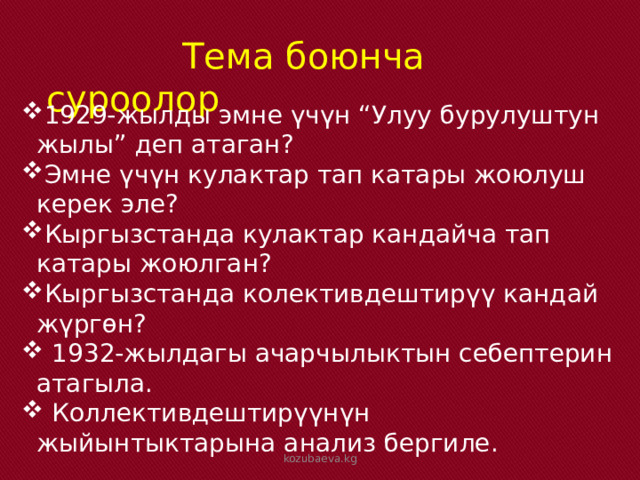  Тема боюнча суроолор 1929-жылды эмне үчүн “Улуу бурулуштун жылы” деп атаган? Эмне үчүн кулактар тап катары жоюлуш керек эле? Кыргызстанда кулактар кандайча тап катары жоюлган? Кыргызстанда колективдештирүү кандай жүргөн?  1932-жылдагы ачарчылыктын себептерин атагыла.  Коллективдештирүүнүн жыйынтыктарына анализ бергиле. kozubaeva.kg 