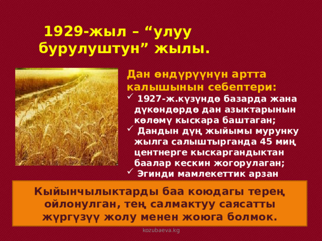  1929-жыл – “улуу бурулуштун” жылы. Дан өндүрүүнүн артта калышынын себептери:  1927-ж.күзүндө базарда жана дүкөндөрдө дан азыктарынын көлөмү кыскара баштаган;  Дандын дүң жыйымы мурунку жылга салыштырганда 45 миң центнерге кыскаргандыктан баалар кескин жогорулаган;  Эгинди мамлекеттик арзан баада сатуу дыйкандар үчүн пайдасыз болуп калган. Кыйынчылыктарды баа коюдагы терең ойлонулган, тең салмактуу саясатты жүргүзүү жолу менен жоюга болмок. kozubaeva.kg 