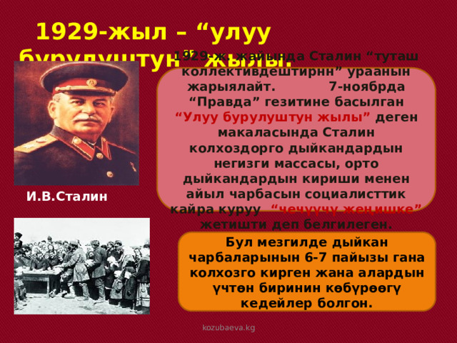  1929-жыл – “улуу бурулуштун” жылы. 1929-ж. жайында Сталин “туташ коллективдештирнн” ураанын жарыялайт. 7-ноябрда “Правда” гезитине басылган “Улуу бурулуштун жылы” деген макаласында Сталин колхоздорго дыйкандардын негизги массасы, орто дыйкандардын кириши менен айыл чарбасын социалисттик кайра куруу “чечүүчү жеңишке” жетишти деп белгилеген. И.В.Сталин Бул мезгилде дыйкан чарбаларынын 6-7 пайызы гана колхозго кирген жана алардын үчтөн биринин көбүрөөгү кедейлер болгон. kozubaeva.kg 