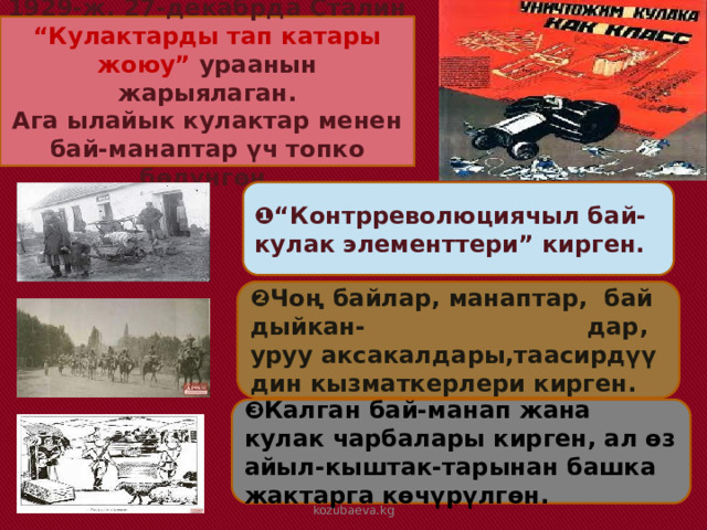 1929-ж. 27-декабрда Сталин “Кулактарды тап катары жоюу” ураанын жарыялаган. Ага ылайык кулактар менен бай-манаптар үч топко бөлүнгөн. ❶“ Контрреволюциячыл бай-кулак элементтери” кирген. ❷ Чоң байлар, манаптар, бай дыйкан- дар, уруу аксакалдары,таасирдүү дин кызматкерлери кирген. ❸ Калган бай-манап жана кулак чарбалары кирген, ал өз айыл-кыштак-тарынан башка жактарга көчүрүлгөн. kozubaeva.kg 