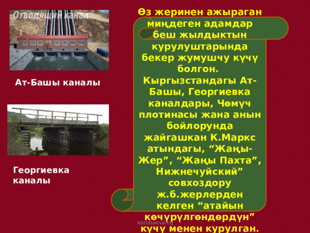 Өз жеринен ажыраган миңдеген адамдар беш жылдыктын курулуштарында бекер жумушчу күчү болгон. Кыргызстандагы Ат-Башы, Георгиевка каналдары, Чөмүч плотинасы жана анын бойлорунда жайгашкан К.Маркс атындагы, “Жаңы-Жер”, “Жаңы Пахта”, Нижнечуйский” совхоздору ж.б.жерлерден келген “атайын көчүрүлгөндөрдүн” күчү менен курулган. Ат-Башы каналы Георгиевка каналы kozubaeva.kg 