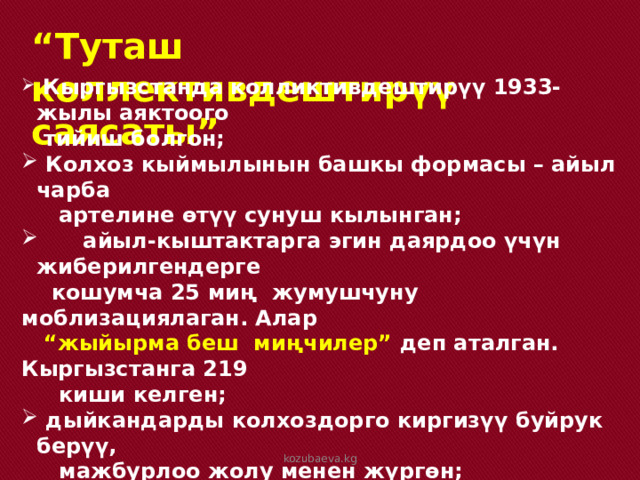 “ Туташ коллективдештирүү саясаты”  Кыргызстанда колликтивдештирүү 1933-жылы аяктоого  тийиш болгон;  Колхоз кыймылынын башкы формасы – айыл чарба  артелине өтүү сунуш кылынган;  айыл-кыштактарга эгин даярдоо үчүн жиберилгендерге  кошумча 25 миң жумушчуну моблизациялаган. Алар  “ жыйырма беш миңчилер” деп аталган. Кыргызстанга 219  киши келген;  дыйкандарды колхоздорго киргизүү буйрук берүү,  мажбурлоо жолу менен жүргөн; Кулакка тартуулар улантылган.  kozubaeva.kg 