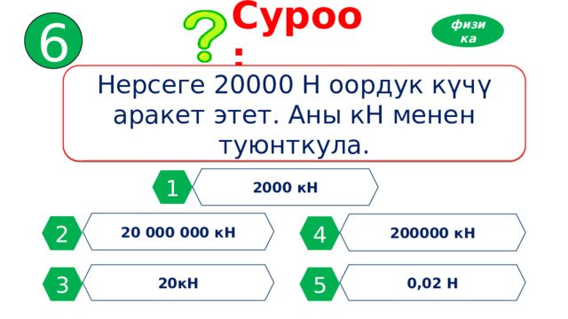 6 Суроо: физика Нерсеге 20000 Н оордук күчү аракет этет. Аны кН менен туюнткула. 2000 кН 1 20 000 000 кН 200000 кН 2 4 20кН 0,02 Н 3 5 