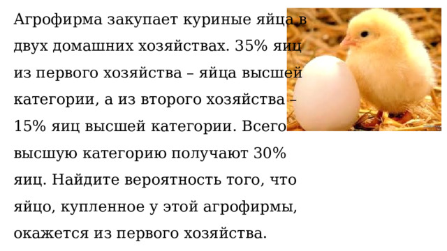 Агрофирма закупает куриные яйца в двух домашних хозяйствах. 35% яиц из первого хозяйства – яйца высшей категории, а из второго хозяйства – 15% яиц высшей категории. Всего высшую категорию получают 30% яиц. Найдите вероятность того, что яйцо, купленное у этой агрофирмы, окажется из первого хозяйства.   
