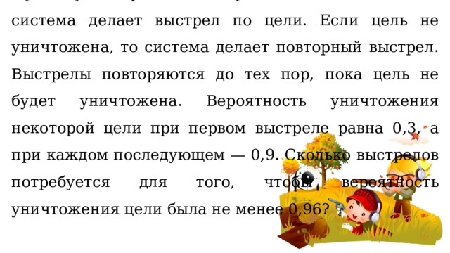 При артиллерийской стрельбе автоматическая система делает выстрел по цели. Если цель не уничтожена, то система делает повторный выстрел. Выстрелы повторяются до тех пор, пока цель не будет уничтожена. Вероятность уничтожения некоторой цели при первом выстреле равна 0,3, а при каждом последующем — 0,9. Сколько выстрелов потребуется для того, чтобы вероятность уничтожения цели была не менее 0,96? 
