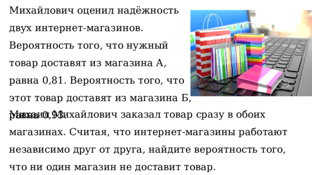 По отзывам покупателей Михаил Михайлович оценил надёжность двух интернет-магазинов. Вероятность того, что нужный товар доставят из магазина А, равна 0,81. Вероятность того, что этот товар доставят из магазина Б, равна 0,93. Михаил Михайлович заказал товар сразу в обоих магазинах. Считая, что интернет-магазины работают независимо друг от друга, найдите вероятность того, что ни один магазин не доставит товар. 