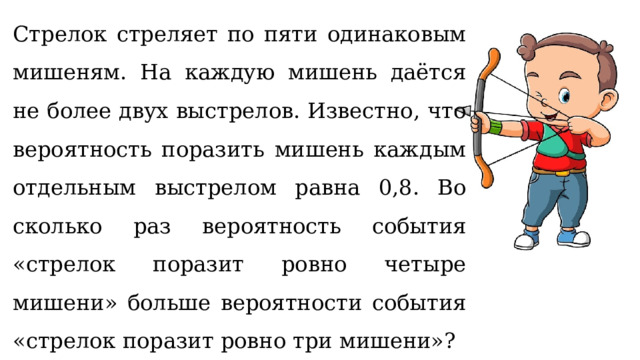 Стрелок стреляет по пяти одинаковым мишеням. На каждую мишень даётся не более двух выстрелов. Известно, что вероятность поразить мишень каждым отдельным выстрелом равна 0,8. Во сколько раз вероятность события «стрелок поразит ровно четыре мишени» больше вероятности события «стрелок поразит ровно три мишени»? 