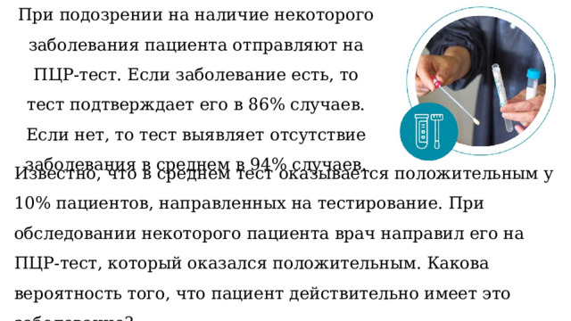 При подозрении на наличие некоторого заболевания пациента отправляют на ПЦР-тест. Если заболевание есть, то тест подтверждает его в 86% случаев. Если нет, то тест выявляет отсутствие заболевания в среднем в 94% случаев.   Известно, что в среднем тест оказывается положительным у 10% пациентов, направленных на тестирование. При обследовании некоторого пациента врач направил его на ПЦР-тест, который оказался положительным. Какова вероятность того, что пациент действительно имеет это заболевание?   