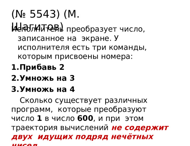 (№  5543)  (М. Шагитов) Исполнитель  преобразует  число,  записанное  на  экране. У исполнителя есть три команды,  которым присвоены  номера: Прибавь  2 Умножь  на  3 Умножь  на  4 Сколько  существует  различных  программ,  которые преобразуют число 1 в число 600 , и при  этом траектория вычислений не содержит двух  идущих  подряд  нечётных чисел . 