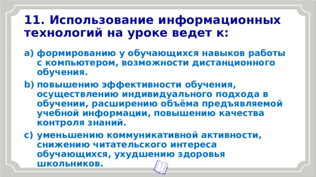 11. Использование информационных технологий на уроке ведет к: формированию у обучающихся навыков работы с компьютером, возможности дистанционного обучения. повышению эффективности обучения, осуществлению индивидуального подхода в обучении, расширению объёма предъявляемой учебной информации, повышению качества контроля знаний. уменьшению коммуникативной активности, снижению читательского интереса обучающихся, ухудшению здоровья школьников. 