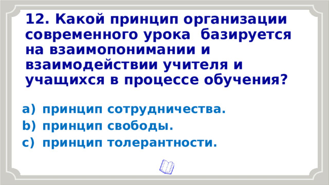 12. Какой принцип организации современного урока  базируется на взаимопонимании и взаимодействии учителя и учащихся в процессе обучения? принцип сотрудничества. принцип свободы. принцип толерантности. 