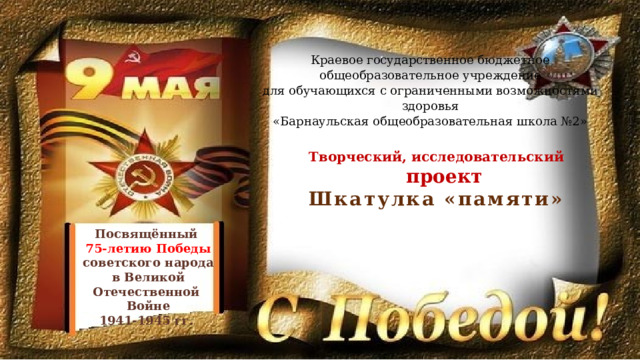 Краевое государственное бюджетное общеобразовательное учреждение для обучающихся с ограниченными возможностями здоровья «Барнаульская общеобразовательная школа №2» Творческий, исследовательский  проект Шкатулка «памяти» Посвящённый 75-летию Победы советского народа в Великой Отечественной Войне 1941-1945 гг. 