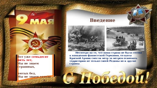 Введение Несмотря на то, что наша страна не была готова к нападению фашистской Германии, солдаты Красной Армии смогли метр за метром отвоевать территорию не только своей Родины но и другие страны . Вот уже семьдесят пять лет, Мы не знаем страшных,  лютых бед, Мы не знаем голода  и взрывов! А ведь это все когда-то было! 